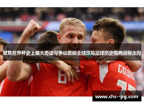 聚焦世界杯史上最大奇迹与争议震撼全球改写足球历史格局进程走向
