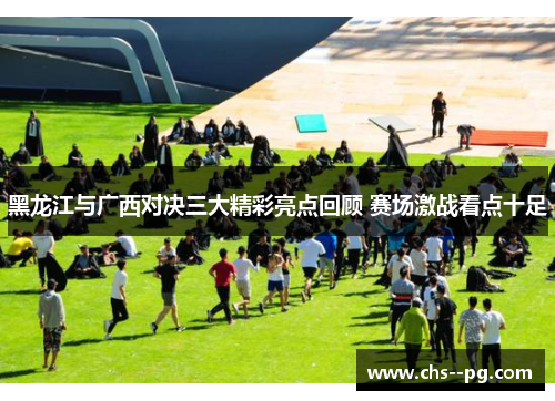 黑龙江与广西对决三大精彩亮点回顾 赛场激战看点十足