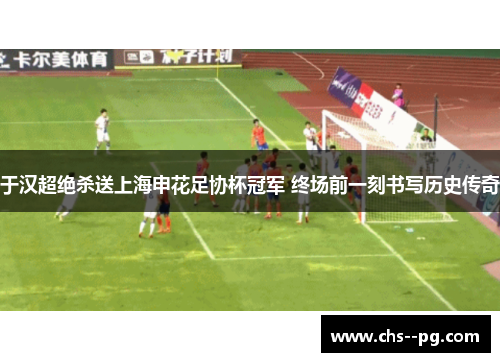 于汉超绝杀送上海申花足协杯冠军 终场前一刻书写历史传奇