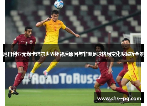 尼日利亚无缘卡塔尔世界杯背后原因与非洲足球格局变化度解析全景